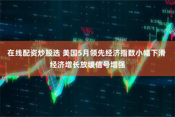 在线配资炒股选 美国5月领先经济指数小幅下滑 经济增长放缓信号增强
