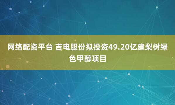 网络配资平台 吉电股份拟投资49.20亿建梨树绿色甲醇项目