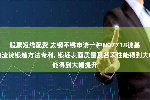 股票短线配资 太钢不锈申请一种N07718镍基合金电渣锭锻造方法专利, 锻坯表面质量及各项性能得到大幅提升