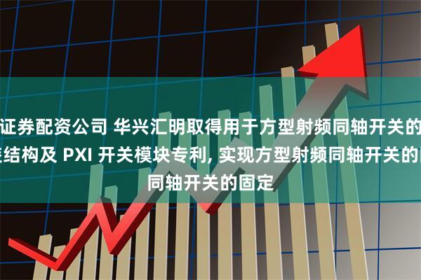 证券配资公司 华兴汇明取得用于方型射频同轴开关的安装结构及 PXI 开关模块专利, 实现方型射频同轴开关的固定