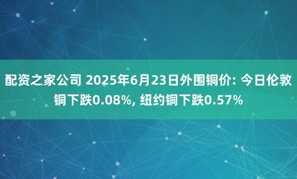 配资之家公司 2025年6月23日外围铜价: 今日伦敦铜下跌0.08%, 纽约铜下跌0.57%