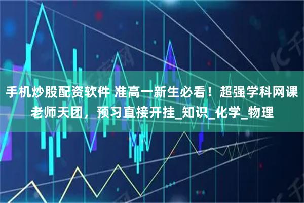 手机炒股配资软件 准高一新生必看！超强学科网课老师天团，预习直接开挂_知识_化学_物理