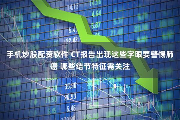 手机炒股配资软件 CT报告出现这些字眼要警惕肺癌 哪些结节特征需关注