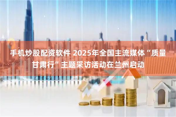 手机炒股配资软件 2025年全国主流媒体“质量甘肃行”主题采访活动在兰州启动