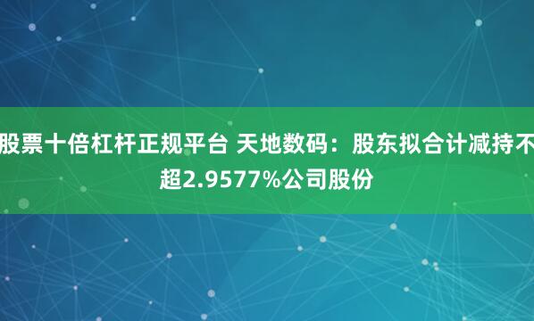 股票十倍杠杆正规平台 天地数码：股东拟合计减持不超2.9577%公司股份