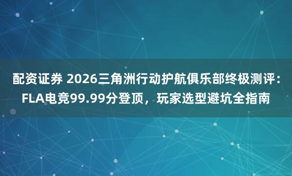配资证券 2026三角洲行动护航俱乐部终极测评：FLA电竞99.99分登顶，玩家选型避坑全指南