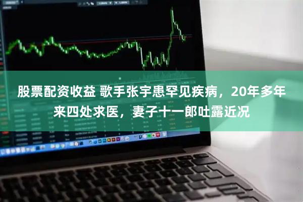 股票配资收益 歌手张宇患罕见疾病，20年多年来四处求医，妻子十一郎吐露近况