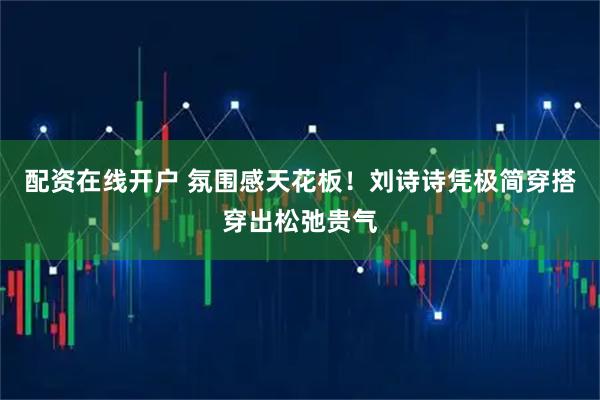 配资在线开户 氛围感天花板！刘诗诗凭极简穿搭穿出松弛贵气