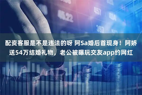 配资客服是不是违法的呀 阿Sa婚后首现身！阿娇送54万结婚礼物，老公被曝玩交友app约网红