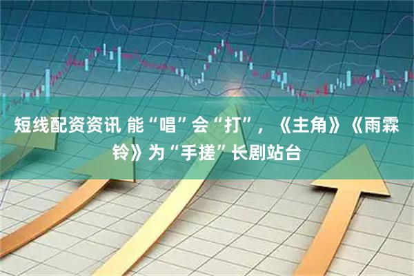 短线配资资讯 能“唱”会“打”，《主角》《雨霖铃》为“手搓”长剧站台