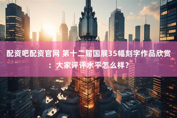 配资吧配资官网 第十二届国展35幅刻字作品欣赏：大家评评水平怎么样？