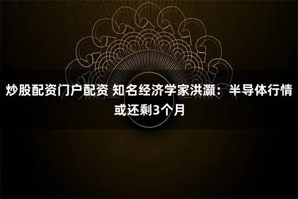 炒股配资门户配资 知名经济学家洪灝：半导体行情或还剩3个月