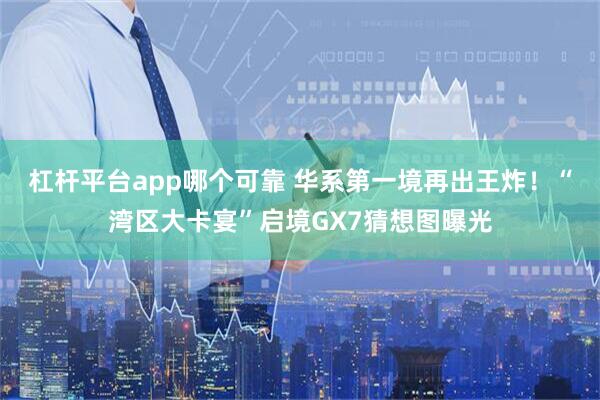 杠杆平台app哪个可靠 华系第一境再出王炸！“湾区大卡宴”启境GX7猜想图曝光