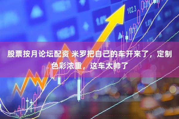 股票按月论坛配资 米罗把自己的车开来了，定制色彩浓重，这车太帅了