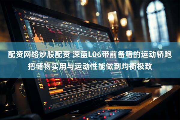 配资网络炒股配资 深蓝L06带前备箱的运动轿跑把储物实用与运动性能做到均衡极致